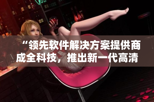 “領(lǐng)先軟件解決方案提供商成全科技，推出新一代高清屏幕錄制工具”