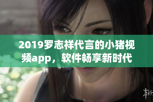 2019羅志祥代言的小豬視頻app，軟件暢享新時代