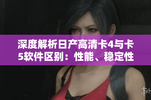 深度解析日產(chǎn)高清卡4與卡5軟件區(qū)別：性能、穩(wěn)定性、兼容性全方面比較