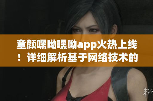 童顏嘿呦嘿呦app火熱上線！詳細(xì)解析基于網(wǎng)絡(luò)技術(shù)的革新性功能與體驗(yàn)