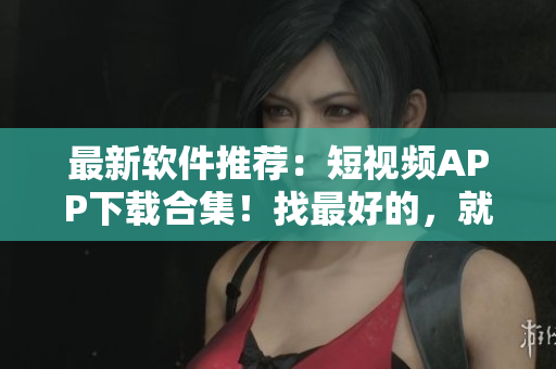最新軟件推薦：短視頻APP下載合集！找最好的，就看這里！