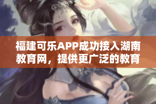 福建可樂(lè)APP成功接入湖南教育網(wǎng)，提供更廣泛的教育服務(wù)