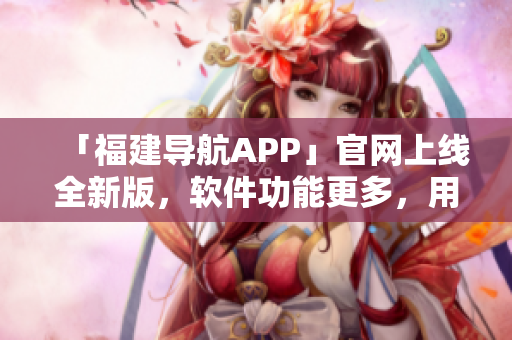 「福建導(dǎo)航APP」官網(wǎng)上線全新版，軟件功能更多，用戶體驗(yàn)更佳