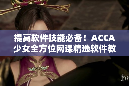 提高軟件技能必備！ACCA少女全方位網(wǎng)課精選軟件教學(xué)視頻