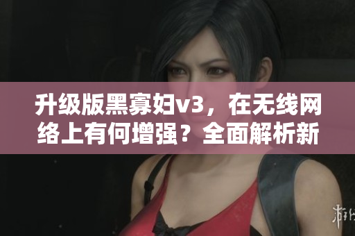 升級版黑寡婦v3，在無線網(wǎng)絡(luò)上有何增強？全面解析新版軟件