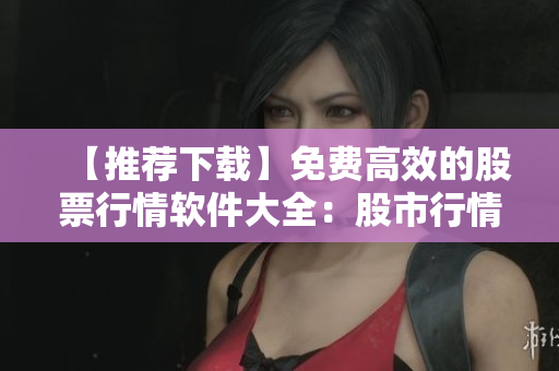 【推薦下載】免費(fèi)高效的股票行情軟件大全：股市行情一網(wǎng)打盡！