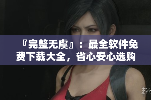 『完整無虞』：最全軟件免費下載大全，省心安心選購！