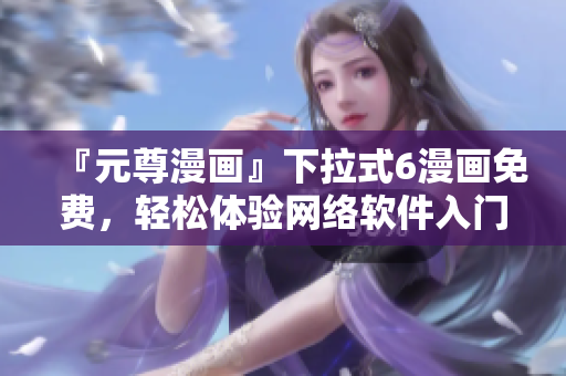 『元尊漫畫(huà)』下拉式6漫畫(huà)免費(fèi)，輕松體驗(yàn)網(wǎng)絡(luò)軟件入門(mén)！