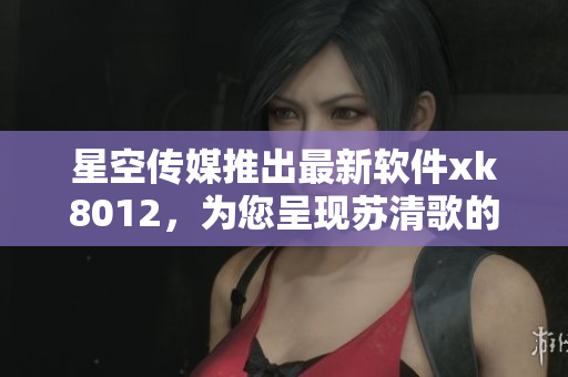 星空傳媒推出最新軟件xk8012，為您呈現(xiàn)蘇清歌的全新魅力