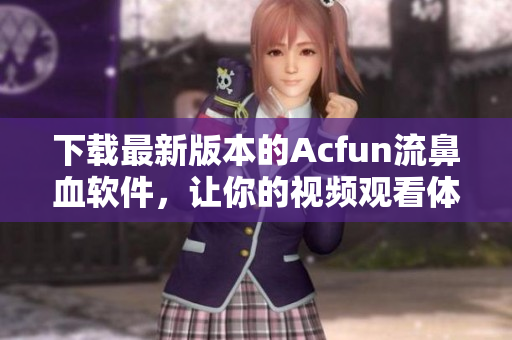 下載最新版本的Acfun流鼻血軟件，讓你的視頻觀看體驗更高效更有趣