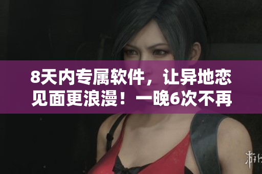 8天內(nèi)專屬軟件，讓異地戀見面更浪漫！一晚6次不再是夢！