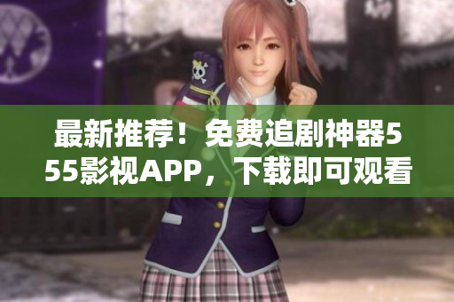 最新推薦！免費(fèi)追劇神器555影視APP，下載即可觀看最新熱播大片！