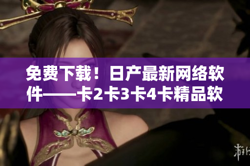 免費下載！日產最新網絡軟件——卡2卡3卡4卡精品軟件重磅發(fā)布！