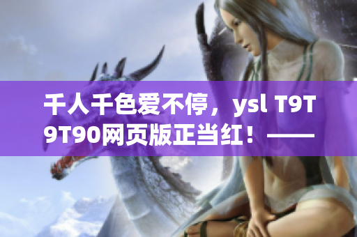 千人千色愛(ài)不停，ysl T9T9T90網(wǎng)頁(yè)版正當(dāng)紅！——網(wǎng)絡(luò)軟件編輯