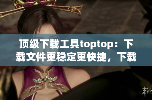 頂級下載工具toptop：下載文件更穩(wěn)定更快捷，下載速度提升數(shù)倍