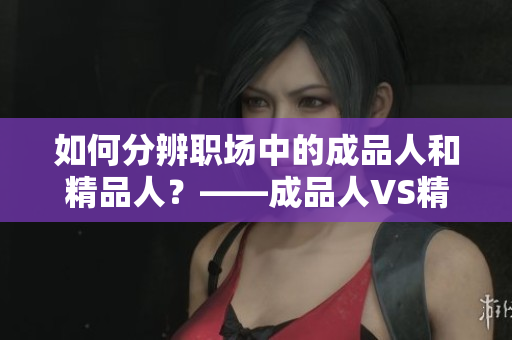 如何分辨職場中的成品人和精品人？——成品人VS精品人