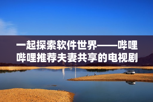 一起探索軟件世界——嗶哩嗶哩推薦夫妻共享的電視劇