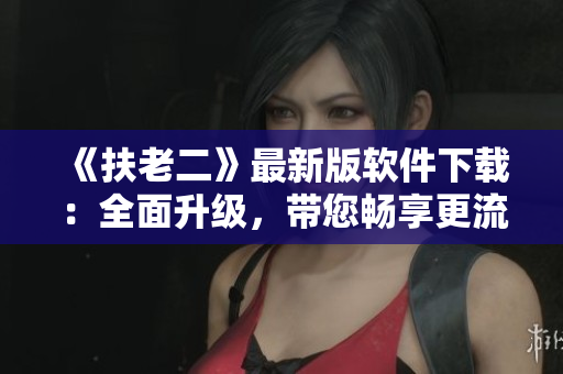 《扶老二》最新版軟件下載：全面升級，帶您暢享更流暢的使用體驗