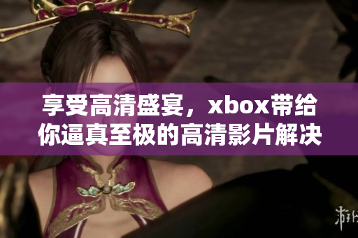 享受高清盛宴，xbox帶給你逼真至極的高清影片解決方案！