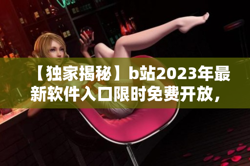【獨家揭秘】b站2023年最新軟件入口限時免費開放，搶先體驗全新功能！