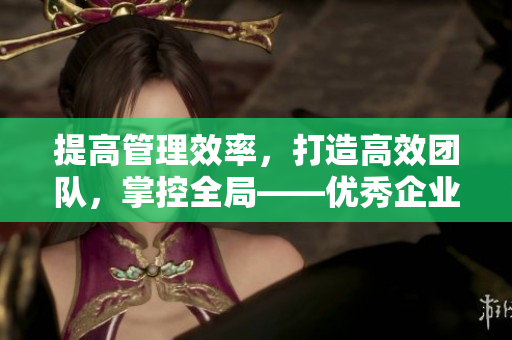 提高管理效率，打造高效團隊，掌控全局——優(yōu)秀企業(yè)必備的CRM軟件