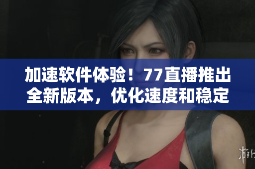 加速軟件體驗(yàn)！77直播推出全新版本，優(yōu)化速度和穩(wěn)定性