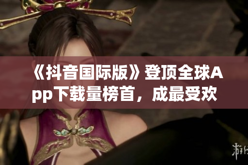 《抖音國際版》登頂全球App下載量榜首，成最受歡迎軟件