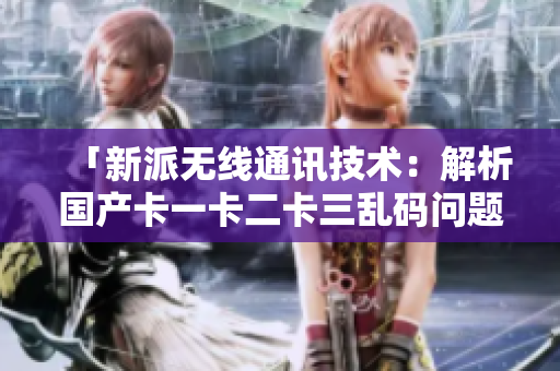 「新派無線通訊技術(shù)：解析國產(chǎn)卡一卡二卡三亂碼問題和新區(qū)應(yīng)用」