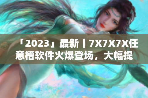 「2023」最新丨7X7X7X任意槽軟件火爆登場(chǎng)，大幅提升生產(chǎn)力！