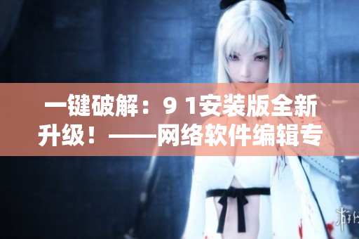 一鍵破解：9 1安裝版全新升級(jí)！——網(wǎng)絡(luò)軟件編輯專業(yè)分享