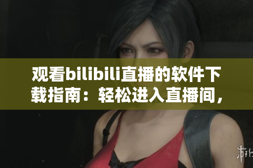 觀看bilibili直播的軟件下載指南：輕松進(jìn)入直播間，暢享互動樂趣