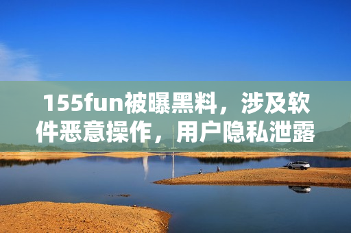 155fun被曝黑料，涉及軟件惡意操作，用戶隱私泄露！