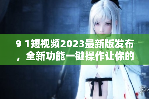 9 1短視頻2023最新版發(fā)布，全新功能一鍵操作讓你的視頻無限精彩！