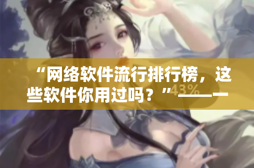 “網(wǎng)絡(luò)軟件流行排行榜，這些軟件你用過嗎？”——一個(gè)編輯的深度解讀