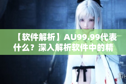 【軟件解析】AU99.99代表什么？深入解析軟件中的精度與規(guī)格