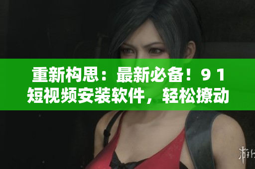 重新構(gòu)思：最新必備！9 1短視頻安裝軟件，輕松撩動(dòng)你的視頻世界