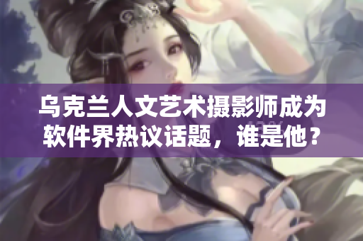 烏克蘭人文藝術(shù)攝影師成為軟件界熱議話題，誰是他？！