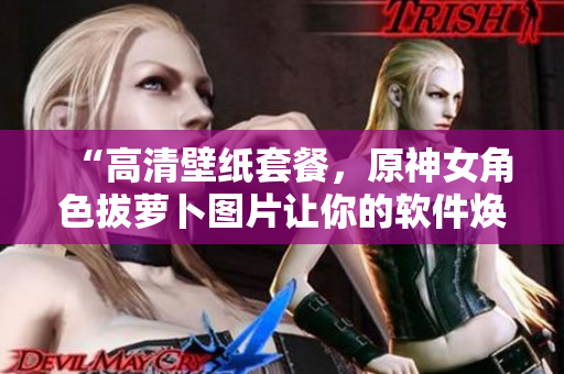 “高清壁紙?zhí)撞?，原神女角色拔蘿卜圖片讓你的軟件煥然一新！”