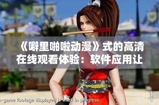 《噼里啪啦動(dòng)漫》式的高清在線觀看體驗(yàn)：軟件應(yīng)用讓你一覽無(wú)遺