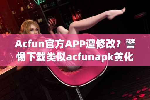 Acfun官方APP遭修改？警惕下載類似acfunapk黃化版的非官方版本