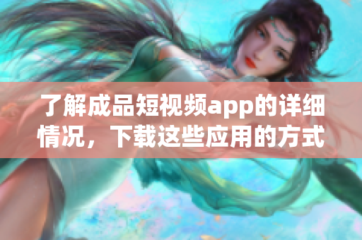 了解成品短視頻app的詳細情況，下載這些應(yīng)用的方式及步驟