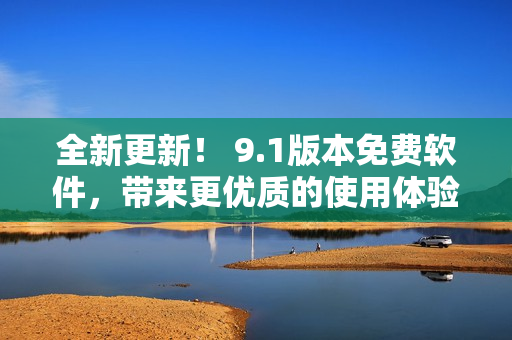 全新更新！ 9.1版本免費軟件，帶來更優(yōu)質(zhì)的使用體驗