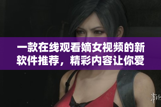一款在線觀看嫡女視頻的新軟件推薦，精彩內(nèi)容讓你愛(ài)不釋手。