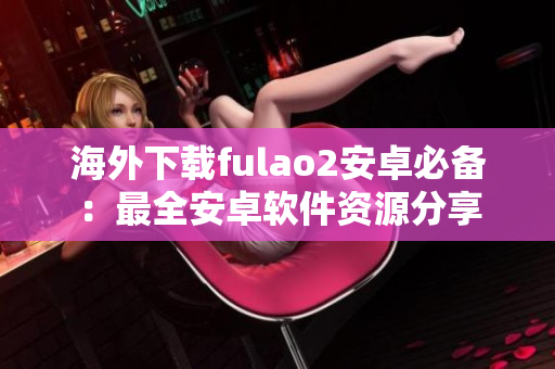 海外下載fulao2安卓必備：最全安卓軟件資源分享