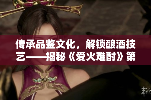 傳承品鑒文化，解鎖釀酒技藝——揭秘《愛火難酎》第43話