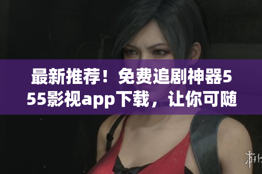 最新推薦！免費追劇神器555影視app下載，讓你可隨時隨地暢享大片！