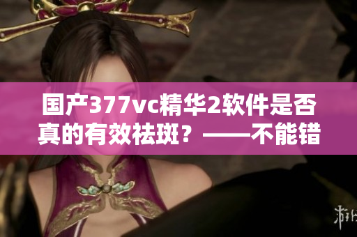 國(guó)產(chǎn)377vc精華2軟件是否真的有效祛斑？——不能錯(cuò)過(guò)的祛斑軟件測(cè)評(píng)