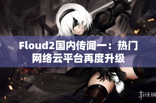 Floud2國內(nèi)傳聞一：熱門網(wǎng)絡云平臺再度升級