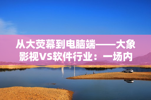 從大熒幕到電腦端——大象影視VS軟件行業(yè)：一場(chǎng)內(nèi)容生產(chǎn)創(chuàng)新之戰(zhàn)