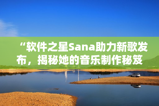 “軟件之星Sana助力新歌發(fā)布，揭秘她的音樂制作秘笈”